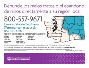 Denuncie los malos tratos o el abandono de niños directamente a su región local. 800-557-9671 Línea estatal de End Harm (Terminar con el abuso): 866-363-4276 La línea estatal de End Harm (Terminar con el abuso) seguirá estando disponible las 24 horas del día, los 7 días de la semana. Región 1 - Condados del Noroeste de Washington: Adams, Asotin, Chelan, Douglas, Ferry, Garfield, Grant, Lincoln, Okanogan, Pend Oreille, Spokane, Stevens, y Whitman. Para obtener más información sobre cómo denunciar el abuso que sufre un niño, visite el sitio web de la DCYF en www.dcyf.wa.gov. 